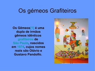 Os gémeos Grafiteiros Os Gêmeos [1]  é uma dupla de irmãos gêmeos idênticos  grafiteiros  de  São Paulo , nascidos em  1974 , cujos nomes reais são Otávio e Gustavo Pandolfo.  