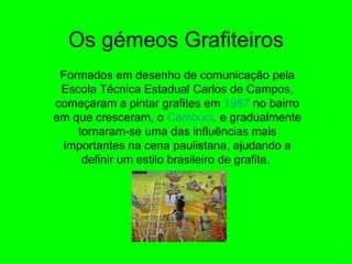 Os gémeos Grafiteiros Formados em desenho de comunicação pela Escola Técnica Estadual Carlos de Campos, começaram a pintar grafites em  1987  no bairro em que cresceram, o  Cambuci , e gradualmente tornaram-se uma das influências mais importantes na cena paulistana, ajudando a definir um estilo brasileiro de grafite.  