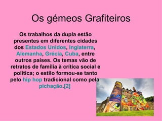 Os gémeos Grafiteiros Os trabalhos da dupla estão presentes em diferentes cidades dos  Estados Unidos ,  Inglaterra ,  Alemanha ,  Grécia ,  Cuba , entre outros países. Os temas vão de retratos de família à crítica social e política; o estilo formou-se tanto pelo  hip   hop  tradicional como pela  pichação . [2]   