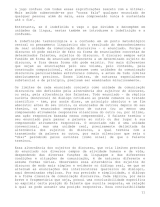 o jogo confuso com todas essas significações (exceto com a última).
Mais amiúde subentende-se por “nossa fala” qualquer enunciado de
qualquer pessoa; além do mais, essa compreensão nunca é sustentada
até o fim1.

Entretanto, se é indefinido e vago o que dividem e decompõem em
unidades da língua, nestas também se introduzem a indefinição e a
confusão.

A indefinição terminológica e a confusão em um ponto metodológico
central no pensamento linguístico são o resultado do desconhecimento
da real unidade da comunicação discursiva – o enunciado. Porque o
discurso só pode existir de fato na forma de enunciações concretas de
determinados falantes, sujeitos do discurso. O discurso sempre está
fundido em forma de enunciado pertencente a um determinado sujeito do
discurso, e fora dessa forma não pode existir. Por mais diferentes
que sejam as enunciações pelo seu volume, pelo conteúdo, pela
construção composicional, elas possuem como unidades da comunicação
discursiva peculiaridades estruturais comuns, e antes de tudo limites
absolutamente precisos. Esses limites, de natureza especialmente
substancial e de princípio, precisam ser examinados minuciosamente.

Os limites de cada enunciado concreto como unidade da comunicação
discursiva são definidos pela alternância dos sujeitos do discurso,
ou seja, pela alternância dos falantes. Todo enunciado – da réplica
sucinta (monovocal) do diálogo cotidiano ao grande romance ou tratado
científico – tem, por assim dizer, um princípio absoluto e um fim
absoluto: antes do seu início, os enunciados de outros; depois do seu
término, os enunciados responsivos de outros (ou ao menos uma
compreensão ativamente responsiva silenciosa do outro ou, por último,
uma ação responsiva baseada nessa compreensão). O falante termina o
seu enunciado para passar a palavra ao outro ou dar lugar à sua
compreensão ativamente responsiva. O enunciado não é uma unidade
convencional, mas uma unidade real, precisamente delimitada da
alternância dos sujeitos do discurso, a qual termina com a
transmissão da palavra ao outro, por mais silencioso que seja o
“dixi” percebido pelos ouvintes [como sinal] de que o falante
terminou.

Essa alternância dos sujeitos do discurso, que cria limites precisos
do enunciado nos diversos campos da atividade humana e da vida,
despendendo das diversas funções da linguagem e das diferentes
condições e situações de comunicação, é de natureza diferente e
assume formas várias. Observamos essa alternância dos sujeitos do
discurso de modo mais simples e evidente no diálogo real, em que se
alternam as enunciações dos interlocutores (parceiros do diálogo),
aqui denominadas réplicas. Por sua precisão e simplicidade, o diálogo
é a forma clássica de comunicação discursiva. Cada réplica, por mais
breve e fragmentária que seja, possui uma conclusibilidade específica
ao exprimir certa posição do falante que suscita resposta, em relação
à qual se pode assumir uma posição responsiva. Essa conclusibilidade
                                                                   11
 