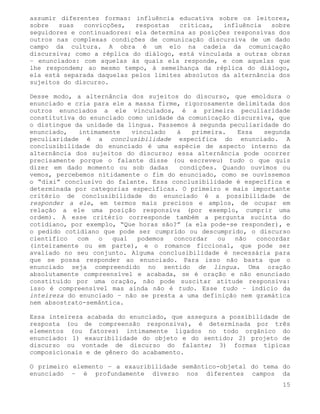 assumir diferentes formas: influência educativa sobre os leitores,
sobre   suas  convicções,   respostas   críticas,  influência   sobre
seguidores e continuadores: ela determina as posições responsivas dos
outros nas complexas condições de comunicação discursiva de um dado
campo da cultura. A obra é um elo na cadeia da comunicação
discursiva; como a réplica do diálogo, está vinculada a outras obras
– enunciados: com aquelas às quais ela responde, e com aquelas que
lhe respondem; ao mesmo tempo, à semelhança da réplica do diálogo,
ela está separada daquelas pelos limites absolutos da alternância dos
sujeitos do discurso.

Desse modo, a alternância dos sujeitos do discurso, que emoldura o
enunciado e cria para ele a massa firme, rigorosamente delimitada dos
outros enunciados a ele vinculados, é a primeira peculiaridade
constitutiva do enunciado como unidade da comunicação discursiva, que
o distingue da unidade da língua. Passemos à segunda peculiaridade do
enunciado,   intimamente   vinculado   à   primeira.   Essa   segunda
peculiaridade é a conclusibilidade específica do enunciado. A
conclusibilidade do enunciado é uma espécie de aspecto interno da
alternância dos sujeitos do discurso; essa alternância pode ocorrer
precisamente porque o falante disse (ou escreveu) tudo o que quis
dizer em dado momento ou sob dadas      condições. Quando ouvimos ou
vemos, percebemos nitidamente o fim do enunciado, como se ouvíssemos
o “dixi” conclusivo do falante. Essa conclusibilidade é específica e
determinada por categorias específicas. O primeiro e mais importante
critério de conclusibilidade do enunciado é a possibilidade de
responder a ele, em termos mais precisos e amplos, de ocupar em
relação a ele uma posição responsiva (por exemplo, cumprir uma
ordem). A esse critério corresponde também a pergunta sucinta do
cotidiano, por exemplo, “Que horas são?” (a ela pode-se responder), e
o pedido cotidiano que pode ser cumprido ou descumprido, o discurso
científico   com  o   qual   podemos  concordar   ou  não   concordar
(inteiramente ou em parte), e o romance ficcional, que pode ser
avaliado no seu conjunto. Alguma conclusibilidade é necessária para
que se possa responder ao enunciado. Para isso não basta que o
enunciado seja compreendido no sentido de língua. Uma oração
absolutamente compreensível e acabada, se é oração e não enunciado
constituído por uma oração, não pode suscitar atitude responsiva:
isso é compreensível mas ainda não é tudo. Esse tudo – indício da
inteireza do enunciado – não se presta a uma definição nem gramática
nem absostrato-semântica.

Essa inteireza acabada do enunciado, que assegura a possibilidade de
resposta (ou de compreensão responsiva), é determinada por três
elementos (ou fatores) intimamente ligados no todo orgânico do
enunciado: 1) exauribilidade do objeto e do sentido; 2) projeto de
discurso ou vontade de discurso do falante; 3) formas típicas
composicionais e de gênero do acabamento.

O primeiro elemento – a exauribilidade semântico-objetal do tema do
enunciado – é profundamente diverso nos diferentes campos da
                                                                   15
 