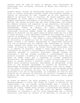 existem antes de tudo em todos os gêneros mais multiformes da
comunicação oral cotidiana, inclusive do gênero mais familiar e do
mais íntimo.

Falamos apenas através de determinados gêneros do dicurso, isto é,
todos os nossos enunciados possuem formas relativamente estáveis e
típicas de construção do todo. Dispomos de um rico repertório de
gêneros de discurso orais (e escritos). Em termos práticos, nós os
empregamos de forma segura e habilidosa, mas em termos teóricos
podemos desconhecer inteiramente a sua existência. Como o Jourdain de
Molière, que falava em prosa sem que disso suspeitasse, nós falamos
por gêneros diversos sem suspeitar da sua existência. Até mesmo no
bate-papo mais descontraído e livre nós moldamos o nosso discurso por
determinadas   formas   de   gênero,    às   vezes   padronizadas   e
estereotipadas, às vezes mais flexíveis, plásticas e criativas (a
comunicação cotidiana também dispõe de gêneros criativos). Esses
gêneros do discurso nos são dados quase da mesma forma que nos é dada
a língua materna, a qual dominamos livremente até começarmos o estudo
teórico da gramática. A língua materna – sua composição vocabular e
sua estrutura gramatical – não chega ao nosso conhecimento a partir
de dicionários e gramáticas mas de enunciações concretas que nós
mesmos ouvimos e nós mesmos reproduzimos na comunicação discursiva
viva com as pessoas que nos rodeiam. Nós assimilamos as formas da
língua somente nas formas das enunciações e justamente com essas
formas. As formas da língua e as formas típicas dos enunciados, isto
é, os gêneros do discurso, chegam à nossa experiência e à nossa
consciência em conjunto e estreitamente vinculadas. Aprender a falar
significa aprender a construir enunciados (porque falamos por
enunciados e não por orações isoladas e, evidentemente, não por
palavras isoladas). Os gêneros do discurso organizam o nosso discurso
quase da mesma forma que o organizam as formas gramaticais
(sintáticas). Nós aprendemos a moldar o nosso discurso em forma de
gênero e, quando ouvimos o discurso alheio, já adivinhamos o seu
gênero pelas primeiras palavras, adivinhamos um determinado volume
(isto é, uma extensão aproximada do conjunto do discurso), uma
determinada construção composicional, prevemos o fim, isto é, desde o
início temos a sensação do conjunto do discurso que em seguida apenas
se diferencia no processo da fala. Se os gêneros do discurso não
existissem e nós não os dominássemos, se tivéssemos de criá-los pela
primeira vez no processo do discurso, de construir livremente e pela
primeira vez cada enunciado, a comunicação discursiva seria quase
impossível.

As formas de gênero, nas quais moldamos o nosso discurso, diferem
substancialmente, é claro, das formas da língua no sentido da sua
estabilidade e da sua coerção (normatividade) para o falante. Em
linhas gerais, elas são bem mais flexíveis, plásticas e livres que as
formas da língua. Também neste sentido a diversidade dos gêneros do
discurso é muito grande. Toda uma série de gêneros sumamente
difundidos no cotidiano é de tal forma padronizada que a vontade
discursiva individual do falante só se manifesta na escolha de um
                                                                   17
 