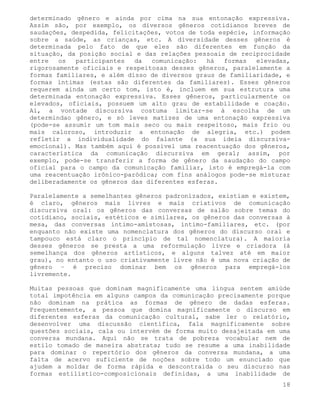determinado gênero e ainda por cima na sua entonação expressiva.
Assim são, por exemplo, os diversos gêneros cotidianos breves de
saudações, despedida, felicitações, votos de toda espécie, informação
sobre a saúde, as crianças, etc. A diversidade desses gêneros é
determinada pelo fato de que eles são diferentes em função da
situação, da posição social e das relações pessoais de reciprocidade
entre   os  participantes   da  comunicação:   há  formas   elevadas,
rigorosamente oficiais e respeitosas desses gêneros, paralelamente a
formas familiares, e além disso de diversos graus de familiaridade, e
formas íntimas (estas são diferentes da familiares). Esses gêneros
requerem ainda um certo tom, isto é, incluem em sua estrutura uma
determinada entonação expressiva. Esses gêneros, particularmente os
elevados, oficiais, possuem um alto grau de estabilidade e coação.
Aí, a vontade discursiva costuma limitar-se à escolha de um
determindao gênero, e só leves matizes de uma entonação expressiva
(pode-se assumir um tom mais seco ou mais respeitoso, mais frio ou
mais caloroso, introduzir a entonação de alegria, etc.) podem
refletir a individualidade do falante (a sua ideia discursiva-
emocional). Mas também aqui é possivel uma reacentuação dos gêneros,
característica da comunicação discursiva em geral; assim, por
exemplo, pode-se transferir a forma de gênero da saudação do campo
oficial para o campo da comunicação familiar, isto é empregá-la com
uma reacentuação irônico-paródica; com fins análogos pode-se misturar
deliberadamente os gêneros das diferentes esferas.

Paralelamente a semelhantes gêneros padronizados, existiam e existem,
é claro, gêneros mais livres e mais criativos de comunicação
discursiva oral: os gêneros das conversas de salão sobre temas do
cotidiano, sociais, estéticos e similares, os gêneros das conversas à
mesa, das conversas íntimo-amistosas, íntimo-familiares, etc. (por
enquanto não existe uma nomenclatura dos gêneros do discurso oral e
tampouco está claro o princípio de tal nomenclatura). A maioria
desses gêneros se presta a uma reformulação livre e criadora (à
semelhança dos gêneros artísticos, e alguns talvez até em maior
grau), no entanto o uso criativamente livre não é uma nova criação de
gênero – é preciso dominar bem os gêneros para empregá-los
livremente.

Muitas pessoas que dominam magnificamente uma língua sentem amiúde
total impotência em alguns campos da comunicação precisamente porque
não dominam na prática as formas de gênero de dadas esferas.
Frequentemente, a pessoa que domina magnificamente o discurso em
diferentes esferas da comunicação cultural, sabe ler o relatório,
desenvolver uma discussão científica, fala magnificamente sobre
questões sociais, cala ou intervém de forma muito desajeitada em uma
conversa mundana. Aqui não se trata de pobreza vocabular nem de
estilo tomado de maneira abstrata; tudo se resume a uma inabilidade
para dominar o repertório dos gêneros da conversa mundana, a uma
falta de acervo suficiente de noções sobre todo um enunciado que
ajudem a moldar de forma rápida e descontraída o seu discurso nas
formas estilístico-composicionais definidas, a uma inabilidade de
                                                                   18
 