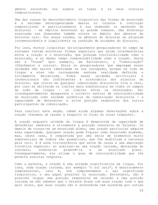 gênero   escolhido   nos   sugere   os   tipos   e   os   seus   vínculos
composicionais.

Uma das cuasas do desconhecimento linguístico das formas de enunciado
é   a  extrema   heterogeneidade  destas   no  tocante   à  contrução
composicional e particularmente à sua dimensão (a extensão do
discurso) – da réplica monovocal ao grande romance. Uma diferença
acentuada nas dimensões também ocorre no âmbito dos gêneros do
discurso oral. Por essas razões, os gêneros do discurso se afiguram
incomensuráveis e inaplicáveis na condição de unidades do discurso.

Por isso, muitos linguístas (principalmente pesquisadores do campo da
sintaxe) tentam encontrar formas especiais que sejam intermediárias
entre a oração e o enunciado, que possuam conclusibilidade como o
enunciado, e ao mesmo tempo comensurabilidade como a oração. Assim
são a “frase” (por exemplo, em Kartzevski), a “comunicação”
(Cháchmatov e outros). Entre os pesquisadores que empregam essas
unidades não existe identidade na sua concepção, porque na vida da
língua a elas não corresponde nenhuma realidade definida e
nitidamente   delimitada.   Todas   essas  unidades   artificiais   e
convencionais são indiferentes à alternância dos sujeitos do
discurso, que ocorre em qualquer comunicação discursiva viva e real,
por isso se obliteram os limites mais substanciais em todos os campos
da ação da língua – os limites entre os enunciados. Daí
(consequentemente) desaparece o critério central de conclusibilidade
do enunciado como unidade autêntica da comunicação discursiva - a
capacidade de determinar a ativa posição responsiva dos outros
participantes da comunicação.

Para concluir esta seção, cabem ainda algumas observações sobre a
oração (faremos um resumo a respeito no final do nosso trabalho).

A oração enquanto unidade da língua é desprovida da capacidade de
determinar imediata e ativamente a posição resonsiva do falante. Só
depois de tronar-se um enunciado pleno, uma oração particular adquire
essa capacidade. Qualquer oração pode figurar como enunciado acabado,
mas, neste caso, é completada por uma série de elementos muito
substanciais de índole não gramatical, que lhe modificam a natureza
pela raiz. E é essa circunstância que serve de causa a uma aberração
sintática especial: ao analisar-se uma oração isolada, destacada do
contexto,    inventa-se    promovê-la   a    um   enunciado    pleno.
Consequentemente, ela atinge o grau de conclusibilidade que lhe
permite suscitar resposta.

Como a palavra, a oração é uma unidade significativa da língua. Por
isso, cada oração isolada, por exemplo “o sol saiu”, é absolutamente
compreensível,   isto  é,   nós  compreendemos   o  seu   significado
linguístico, o seu papel possível no enunciado. Entretanto, não é
possível ocupar uma posição responsiva em relação a uma posição
isolada se não sabemos que o falante disse com essa oração tudo o que
quis dizer, que essa oração não é antecedida nem sucedida por outras
                                                                       20
 