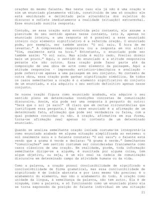 orações do mesmo falante. Mas neste caso ela já não é uma oração e
sim um enunciado plenamente válido, constituído de uma só oração: ele
está emoldurado e delimitado pela alternância dos sujeitos do
discurso e reflete imediatamente a realidade (situação) extraverbal.
Esse enunciado suscita resposta.

Contudo, se essa oração está envolvida pelo contexto, ela assume a
plenitude do seu sentido apenas nesse contexto, isto é, apenas no
enunciado inteiro, e uma resposta só é possível a esse enunciado
inteiro cujo elemento significativo é a referida oração. O enunciado
pode, por exemplo, ser também assim: “O sol saiu. É hora de me
levantar.” A compreensão responsiva (ou a resposta em voz alta):
“Sim, realmente está na hora.” Entretanto, o enunciado pode ser
também assim: “O sol saiu. Mas ainda é muito cedo. Preciso dormir
mais um pouco.” Aqui, o sentido do enunciado e a atitude responsiva
perante ele são outros. Essa oração pode fazer parte até da
composição de uma obra de arte como elemento da paisagem. Aqui a
atitude responsiva – impressão artístico-ideológica e avaliação –
pode referir-se apenas a uma paisagem em seu conjunto. No contexto de
outra obra, essa oração pode ganhar significação simbólica. Em todos
os casos semelhantes a oração é o elemento significativo do conjunto
de um enunciado, e ela adquiriu o seu sentido definitivo apenas nesse
conjunto.

Se nossa oração figura como enunciado acabado, ela adquire o seu
sentido pleno em determinadas condições concretas de comunicação
discursiva. Assim, ela pode ser uma resposta à pergunto do outro:
“Será que o sol já saiu?” (É claro que em certas circunstâncias que
justifiquem essa pergunta.) Aqui esse enunciado é a afirmação de um
determinado fato, afirmação que pode ser verdadeira ou falsa, com a
qual podemos concordar ou não. A oração, afirmativa em sua forma,
torna-se afirmação real apenas no contexto de um determinado
enunciado.

Quando se analisa semelhante oração isolada costuma-se interpretá-la
como enunciado acabado em alguma situação simplificada ao extremo: o
sol realmente saiu e o falante constata: “O sol saiu”; o falante está
vendo que a grama é verde e declara: “A grama é verde.” Semelhantes
“comunicações” sem sentido costumam ser consideradas francamente como
casos clássicos de uma oração. Em realidade, porém, toda informação
semelhante dirige-se a alguém, é suscitada por alguma coisa, tem
algum objetivo, ou seja, é um elo real na cadeia da comunicação
discursiva em determinado campo da atividade humana ou da vida.

Como a palavra, a oração possui conclusibilidade de significado e
conclusivbilidade de forma gramatical, mas essa conclusibilidade de
significado é de índole abstrata e por isso mesmo tão precisa: é o
acabamento do elemento, mas não o acabamento do todo. A oração como
unidade da língua, à semelhança da palavra, não tem autor. Ela é de
ninguém, como a palavra, e só funcionando como um enunciado pleno ela
se torna expressão da posição do falante individual em uma situação
                                                                   21
 