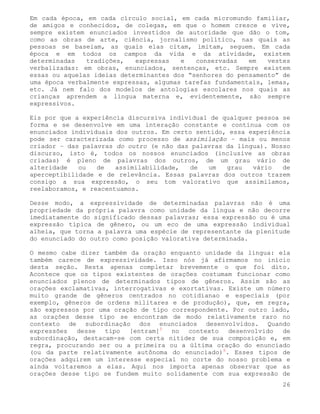 Em cada época, em cada círculo social, em cada micromundo familiar,
de amigos e conhecidos, de colegas, em que o homem cresce e vive,
sempre existem enunciados investidos de autoridade que dão o tom,
como as obras de arte, ciência, jornalismo político, nas quais as
pessoas se baseiam, as quais elas citam, imitam, seguem. Em cada
época e em todos os campos da vida e da atividade, existem
determinadas   tradições,   expressas   e   conservadas   em   vestes
verbalizadas: em obras, enunciados, sentenças, etc. Sempre existem
essas ou aquelas ideias determinantes dos “senhores do pensamento” de
uma época verbalmente expressas, algumas tarefas fundamentais, lemas,
etc. Já nem falo dos modelos de antologias escolares nos quais as
crianças aprendem a língua materna e, evidentemente, são sempre
expressivos.

Eis por que a experiência discursiva individual de qualquer pessoa se
forma e se desenvolve em uma interação constante e contínua com os
enunciados individuais dos outros. Em certo sentido, essa experiência
pode ser caracterizada como processo de assimilação – mais ou menos
criador – das palavras do outro (e não das palavras da língua). Nosso
discurso, isto é, todos os nossos enunciados (inclusive as obras
criadas) é pleno de palavras dos outros, de um grau vário de
alteridade   ou   de   assimilabilidade,  de   um   grau   vário   de
aperceptibilidade e de relevância. Essas palavras dos outros trazem
consigo a sua expressão, o seu tom valorativo que assimilamos,
reelaboramos, e reacentuamos.

Desse modo, a expressividade de determinadas palavras não é uma
propriedade da própria palavra como unidade da língua e não decorre
imediatamente do significado dessas palavras; essa expressão ou é uma
expressão típica de gênero, ou um eco de uma expressão individual
alheia, que torna a palavra uma espécie de representante da plenitude
do enunciado do outro como posição valorativa determinada.

O mesmo cabe dizer também da oração enquanto unidade da língua: ela
também carece de expressividade. Isso nós já afirmamos no início
desta seção. Resta apenas completar brevemente o que foi dito.
Acontece que os tipos existentes de orações costumam funcionar como
enunciados plenos de determinados tipos de gêneros. Assim são as
orações exclamativas, interrogativas e exortativas. Existe um número
muito grande de gêneros centrados no cotidianao e especiais (por
exemplo, gêneros de ordens militares e de produção), que, em regra,
são expressos por uma oração de tipo correspondente. Por outro lado,
as orações desse tipo se encontram de modo relativamente raro no
contexto de subordinação dos enunciados desenvolvidos. Quando
expressões desse tipo [entram]5 no contexto         desenvolvido  de
subordinação, destacam-se com certa nitidez de sua composição e, em
regra, procurando ser ou a primeira ou a última oração do enunciado
(ou da parte relativamente autônoma do enunciado)6. Esses tipos de
orações adquirem um interesse especial no corte do nosso problema e
ainda voltaremos a elas. Aqui nos importa apenas observar que as
orações desse tipo se fundem muito solidamente com sua expressão de
                                                                   26
 