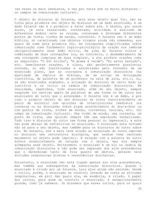 (às vezes os mais imediatos, e vez por outra até os muito distantes –
os campos da comunicação cultural).

O objeto do discurso do falante, seja esse objeto qual for, não se
torna pela primeira vez objeto do discurso em um dado enunciado, e um
dado falante não é o primeiro a falar sobre ele. O objeto, por assim
dizer, já está ressalvado, contestado, elucidado e avaliado de
diferentes modos; nele se cruzam, convergem e divergem diferentes
pontos de vista, visões de mundo, correntes. O falante não é um Adão
bíblico, só ralacionado com objetos virgens ainda não nomeados, aos
quais dá nome pela primeira vez. As concepções simplificadas sobre
comunicação como fundamento lógico-psicológico da oração nos lembram
obrigatoriamente esse Adão mítico. Na alma do falante ocorre a
combinação de duas concepções (ou, ao contrário, o desmembramento de
uma concepção complexa em duas simples), e ele profere orações como
as seguintes: “O sol brilha”, “A grama é verde”, “Eu estou sentado”,
etc. Semelhantes orações, é claro, são perfeitamente possíveis;
contudo, ou são justificadas e assimiladas pelo contexto de um
enunciado pleno, que as incorpora à comunicação discursiva (na
qualidade de réplica do diálogo, de um artigo de divulgação
científica, de palestra de um professor na sala de aula, etc.), ou,
se são enunciados acabados, a situação do discurso de certo modo os
justifica e os inclui na cadeia da comunicação discursiva. Em
realidade, repetimos, todo enunciado, além do seu objeto, sempre
responde (no sentido amplo da palavra) de uma forma ou de outra aos
enunciados do outro que o antecedem. O falante não é um Adão, e por
isso o próprio objeto do seu discurso se torna inevitavelmente um
palco de encontro com opiniões de interlocutores imediatos (na
conversa ou na discussão sobre algum acontecimento do dia-a-dia) ou
com pontos de vista, visões de mundo, correntes, teorias, etc. (no
campo da comunicação cultural). Uma visão de mundo, uma corrente, um
ponto de vista, uma opinião sempre têm uma expressão verbalizada.
Tudo isso é discurso do outro (em forma pessoal ou impessoal), e este
não pode deixar de refletir-se no enunciado. O enunciado está voltado
não só para o seu objeto, mas também para os discursos do outro sobre
ele. No entanto, até a mais leve alusão ao enunciado do outro imprime
no discurso uma reviravolta dialógica, que nenhum tema centrado
meramente no objeto pode imprimir. A relação com a palavra do outro
difere essencialmente da relação com o objeto, mas ela sempre
acompanha esse objeto. Reiteremos: o enunciado é um elo na cadeia da
comunicação discursiva e não pode ser separado dos elos precedentes
que o determinam tanto de fora quanto de dentro, gerando nele
atitudes responsivas diretas e ressonâncias dialógicas.

Entretanto, o enunciado não está ligado apenas aos elos precedentes,
mas também aos subsequentes da comunicação discursiva. Quando o
enunciado é criado por um falante, tais elos ainda não existem. Desde
o início, porém, o enunciado se constrói levando em conta as atitudes
responsivas, em prol das quais ele, em essência, é criado. O papel
dos outros, para quem se constrói o enunciado, é excepcionalmente
grande, como já sabemos. Já dissemos que esses outros, para os quais
                                                                   30
 