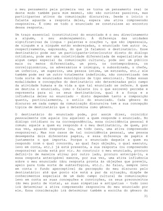 o meu pensamento pela primeira vez se torna um pensamento real (e
deste modo também para mim mesmo), não são ouvintes passivos, mas
participantes ativos da comunicação discursiva. Desde o início o
falante aguarda a resposta deles, espera uma ativa compreensão
responsiva. É como se todo o enunciado se construísse ao encontro
dessa resposta.

Um traço essencial (constitutivo) do enunciado é o seu direcionamento
a   alguém,   o  seu   endereçamento.   À   diferença  das   unidades
significativas da língua – palavras e orações -, que são impessoais,
de ninguém e a ninguém estão endereçadas, o enunciado tem autor (e,
respectivamente, expressão, do que já falamos) e destinatário. Esse
destinatário pode ser um participante-interlocutor direto do diálogo
cotidiano, pode ser uma coletividade diferenciada de especialistas de
algum campo especial da comunicação cultural, pode ser um público
mais ou menos diferenciado, um povo, os contemporâneos, os
correligionários, os adversários e inimigos, o subordinado, o chefe,
um inferior, um superior, uma pessoa íntima, um estranho, etc.; ele
também pode ser um outro totalmente indefinido, não concretizado (em
toda sorte de enunciados monológicos de tipo emocional). Todas essas
modalidades e concepções do destinatário são determinadas pelo campo
da atividade humana e da vida a que tal enunciado se refere. A quem
se destina o enunciado, como o falante (ou o que escreve) percebe e
representa para si os seus destinatários, qual é a força e a
influência deles no enunciado – disto dependem tanto a composição
quanto, particularmente, o estilo do enunciado. Cada gênero do
discurso em cada campo da comunicação discursiva tem a sua concepção
típica de destinatário que o determina como gênero.

O destinatário do enunciado pode, por assim dizer, coincidir
pessoalmente com aquele (ou aqueles) a quem responde o enunciado. No
diálogo cotidiano ou na correspondência, essa coincidência pessoal é
comum: aquele a quem eu respondo é o meu destinatário, de quem, por
sua vez, aguardo resposta (ou, em todo caso, uma ativa compreensão
responsiva). Mas nos casos de tal coincidência pessoal, uma pessoa
desempenha dois diferentes papéis, e essa diferença de papéis é
justamente o que importa. Porque o enunciado daquele a quem eu
respondo (com o qual concordo, ao qual faço objeção, o qual executo,
levo em conta, etc.) já está presente, a sua resposta (ou compreensão
responsiva) ainda está por vir. Ao construir o meu enunciado, procuro
defini-lo de maneira ativa; por outro lado, procuro antecipá-lo, e
essa resposta antecipável exerce, por sua vez, uma ativa influência
sobre o meu enunciado (dou resposta pronta às objeções que prevejo,
apelo para toda sorte de subterfúgios, etc.). Ao falar, sempre levo
em conta o fundo aperceptível da percepção do meu discurso pelo
destinatário: até que ponto ele está a par da situação, dispõe de
conhecimentos especiais de um dado campo cultural da comunicação;
levo em conta as suas concepções e convicções, os seus preconceitos
(do meu ponto de vista), as suas simpatias e antipatias – tudo isso
irá determinar a ativa compreensão responsiva do meu enunciado por
ele. Essa consideração irá determinar também a escolha do gênero do
                                                                   31
 