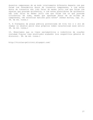 duzentos camponeses de um modo inteiramente diferente daquele com que
falam com fazendeiros donos de trezentos camponezes, e com estes
donos de trezentos não irão falar do mesmo jeito com que falam com
aqueles que possuem quinhentos, e com estes possuidores de quinhentos
não irão falar do mesmo jeito com que falam com os que possuem
oitocentos; em suma, mesmo que apareçam donos de um milhão de
camponeses, vão encontrar matizes para estes” (Almas mortas, cap. 3).
(N. da ed. russa.)

9. A franqueza da praça pública pronunciada em viva voz e o ato de
chamar os objetos pelos seus próprios nomes caracterizam esse estilo
(N. da ed. russa.)

10. Observamos que os tipos exclamatórios e indutórios de orações
costumam figurar como enunciados acabados (nos respectivos gêneros do
discurso). (N. da ed. russa.)


http://nicolas-pelicioni.blogspot.com/




                                                                   37
 