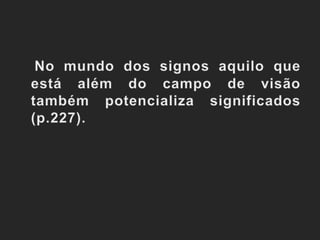 No mundo dos signos aquilo que está além do campo de visão também potencializa significados (p.227).