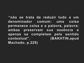    “não se trata de reduzir tudo a um denominador comum: uma coisa permanece coisa e a palavra, palavra; ambas preservam sua essência e apenas se completam pelo sentido contextual”. (BAKHTIN,apud Machado, p.229)