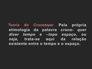 Teoria do Cronotopo: Pela própria etimologia da palavra crono- quer dizer tempo e –topo espaço, ou seja, trata-se aqui da relação existente entre o tempo e o espaço.