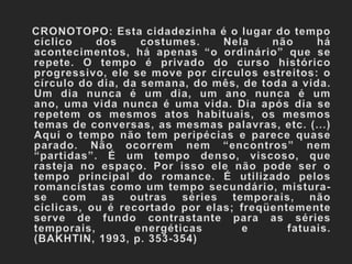    CRONOTOPO: Esta cidadezinha é o lugar do tempo cíclico dos costumes. Nela não há acontecimentos, há apenas “o ordinário” que se repete. O tempo é privado do curso histórico progressivo, ele se move por círculos estreitos: o círculo do dia, da semana, do mês, de toda a vida. Um dia nunca é um dia, um ano nunca é um ano, uma vida nunca é uma vida. Dia após dia se repetem os mesmos atos habituais, os mesmos temas de conversas, as mesmas palavras, etc. (...) Aqui o tempo não tem peripécias e parece quase parado. Não ocorrem nem “encontros” nem “partidas”. É um tempo denso, viscoso, que rasteja no espaço. Por isso ele não pode ser o tempo principal do romance. É utilizado pelos romancistas como um tempo secundário, mistura-se com as outras séries temporais, não cíclicas, ou é recortado por elas; freqüentemente serve de fundo contrastante para as séries temporais, energéticas e fatuais. (BAKHTIN, 1993, p. 353-354)