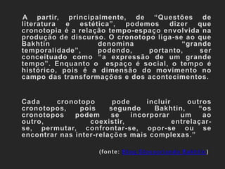     A partir, principalmente, de “Questões de literatura e estética”, podemos dizer que cronotopia é a relação tempo-espaço envolvida na produção de discurso. O cronotopo liga-se ao que Bakhtin denomina “grande temporalidade”, podendo, portanto, ser conceituado como “a expressão de um grande tempo”. Enquanto o  espaço é social, o tempo é histórico, pois é a dimensão do movimento no campo das transformações e dos acontecimentos. 	Cada cronotopo pode incluir outros cronotopos, pois segundo Bakhtin, “os cronotopos podem se incorporar um ao outro, coexistir, entrelaçar-se, permutar, confrontar-se, opor-se ou se encontrar nas inter-relações mais complexas.” (fonte: Blog Glossoriando Bakhtin)