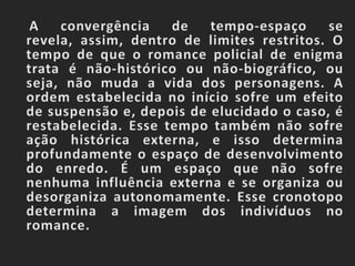     A convergência de tempo-espaço se revela, assim, dentro de limites restritos. O tempo de que o romance policial de enigma trata é não-histórico ou não-biográfico, ou seja, não muda a vida dos personagens. A ordem estabelecida no início sofre um efeito de suspensão e, depois de elucidado o caso, é restabelecida. Esse tempo também não sofre ação histórica externa, e isso determina profundamente o espaço de desenvolvimento do enredo. É um espaço que não sofre nenhuma influência externa e se organiza ou desorganiza autonomamente. Esse cronotopo determina a imagem dos indivíduos no romance.