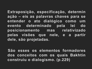 Extraposição, especificação, determinação – eis as palavras chaves para se entender o ato dialógico como um evento determinado pela lei do posicionamento mas relativizado pelas visões que nele, e a partir dele, são projetadas.   São esses os elementos formadores dos conceitos com os quais Bakhtin construiu o dialogismo. (p.229)