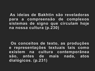 As ideias de Bakhtin são reveladoras para a compreensão de complexos sistemas de signo que circulam hoje  na nossa cultura (p.230)    Os conceitos de texto, as produções e representações textuais tais como existem na cultura contemporânea são, antes de mais nada, atos dialógicos. (p.231)