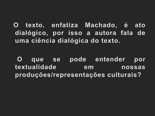   O texto, enfatiza Machado, é ato dialógico, por isso a autora fala de uma ciência dialógica do texto.	 O que se pode entender por textualidade em nossas produções/representações culturais?