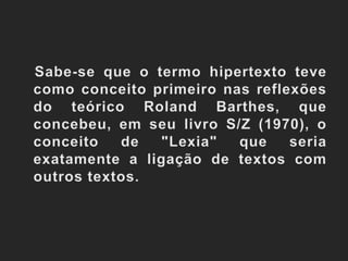    Sabe-se que o termo hipertexto teve como conceito primeiro nas reflexões do teórico Roland Barthes, que concebeu, em seu livro S/Z (1970), o conceito de "Lexia" que seria exatamente a ligação de textos com outros textos. 