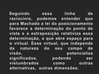 Seguindo essa linha de raciocínio, podemos entender que para Machado a lei do posicionamento favorece a determinação do ponto de vista e a extraposição relativiza essa determinação, o que abre espaço para o virtual. Esse virtual, que independe da natureza do seu campo de visão, potencializa significados, podendo ser vislumbrados como outras alternativas,  outras dimensões.