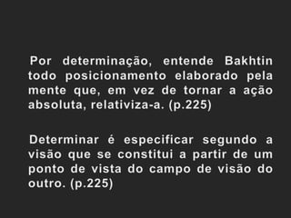 Por determinação, entende Bakhtin todo posicionamento elaborado pela mente que, em vez de tornar a ação absoluta, relativiza-a. (p.225)   Determinar é especificar segundo a visão que se constitui a partir de um ponto de vista do campo de visão do outro. (p.225)