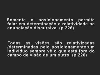 Somente o posicionamento permite falar em determinação e relatividade na enunciação discursiva. (p.226)   Todas as visões são relativizadas /determinadas pelo posicionamento:um indivíduo sempre vê o que está fora do campo de visão de um outro. (p.226)