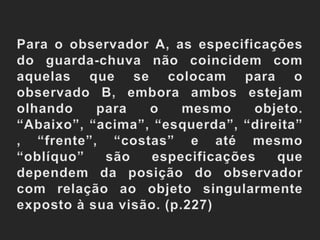 Para o observador A, as especificações do guarda-chuva não coincidem com aquelas que se colocam para o observado B, embora ambos estejam olhando para o mesmo objeto. “Abaixo”, “acima”, “esquerda”, “direita”, “frente”, “costas” e até mesmo “oblíquo” são especificações que dependem da posição do observador com relação ao objeto singularmente exposto à sua visão. (p.227)