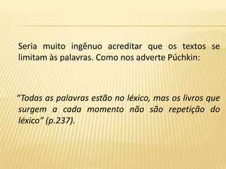 Seria muito ingênuo acreditar que os textos se limitam às palavras. Como nos adverte Púchkin:  “Todas as palavras estão no léxico, mas os livros que surgem a cada momento não são repetição do léxico” (p.237).