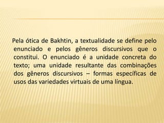    Pela ótica de Bakhtin, a textualidade se define pelo enunciado e pelos gêneros discursivos que o constitui. O enunciado é a unidade concreta do texto; uma unidade resultante das combinações dos gêneros discursivos – formas específicas de usos das variedades virtuais de uma língua. 