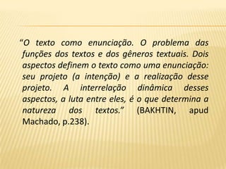 “O texto como enunciação. O problema das funções dos textos e dos gêneros textuais. Dois aspectos definem o texto como uma enunciação: seu projeto (a intenção) e a realização desse projeto. A interrelação dinâmica desses aspectos, a luta entre eles, é o que determina a natureza dos textos.” (BAKHTIN, apud Machado, p.238).