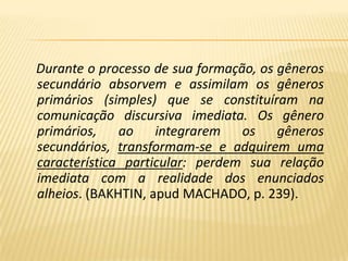 Durante o processo de sua formação, os gêneros secundário absorvem e assimilam os gêneros primários (simples) que se constituíram na comunicação discursiva imediata. Os gênero primários, ao integrarem os gêneros secundários, transformam-se e adquirem uma característica particular: perdem sua relação imediata com a realidade dos enunciados alheios. (BAKHTIN, apud MACHADO, p. 239).