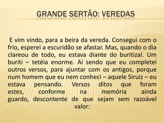              Grande sertão: veredasE vim vindo, para a beira da vereda. Consegui com o frio, esperei a escuridão se afastar. Mas, quando o dia clareou de todo, eu estava diante do buritizal. Um buriti – tetéia enorme. Aí sendo que eu completei outros versos, para ajuntar com os antigos, porque num homem que eu nem conheci – aquele Siruiz – eu estava pensando. Versos ditos que foram estes, conforme na memória ainda guardo, descontente de que sejam sem razoável valor: