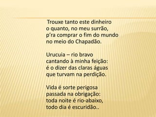 Trouxe tanto este dinheiroo quanto, no meu surrão,p’ra comprar o fim do mundono meio do Chapadão.Urucuia – rio bravocantando à minha feição:é o dizer das claras águasque turvam na perdição.Vida é sorte perigosapassada na obrigação:toda noite é rio-abaixo,todo dia é escuridão..