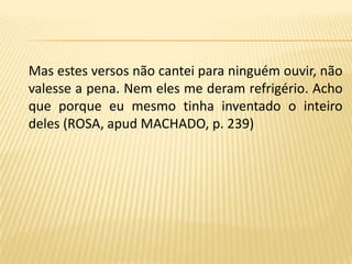 Mas estes versos não cantei para ninguém ouvir, não valesse a pena. Nem eles me deram refrigério. Acho que porque eu mesmo tinha inventado o inteiro deles (ROSA, apud MACHADO, p. 239)