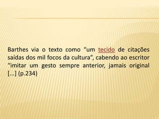     Barthes via o texto como “um tecido de citações saídas dos mil focos da cultura”, cabendo ao escritor “imitar um gesto sempre anterior, jamais original [...] (p.234)