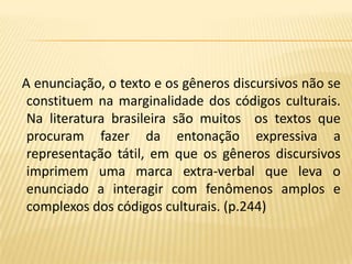 A enunciação, o texto e os gêneros discursivos não se constituem na marginalidade dos códigos culturais. Na literatura brasileira são muitos  os textos que procuram fazer da entonação expressiva a representação tátil, em que os gêneros discursivos imprimem uma marca extra-verbal que leva o enunciado a interagir com fenômenos amplos e complexos dos códigos culturais. (p.244)