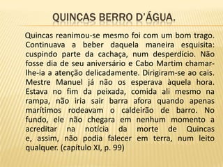               Quincas berro d’água.Quincas reanimou-se mesmo foi com um bom trago. Continuava a beber daquela maneira esquisita: cuspindo parte da cachaça, num desperdício. Não fosse dia de seu aniversário e Cabo Martim chamar-lhe-ia a atenção delicadamente. Dirigiram-se ao cais. Mestre Manuel já não os esperava àquela hora. Estava no fim da peixada, comida ali mesmo na rampa, não iria sair barra afora quando apenas marítimos rodeavam o caldeirão de barro. No fundo, ele não chegara em nenhum momento a acreditar na notícia da morte de Quincas e, assim, não podia falecer em terra, num leito qualquer. (capítulo XI, p. 99)