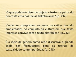 O que podemos dizer do objeto – texto -  a partir do ponto de vista das ideias Bakhtinianas? (p. 232)     Como se comportam os seus conceitos quando ambientados no conjunto da cultura em que texto impresso convive com o texto eletrônico?  (p.232)    É a ideia de gênero como rede discursiva o grande saldo das formulações para as teorias da textualidade contemporâneas (p. 248)