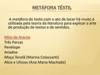                      Metáfora têxtilA metáfora do texto com o ato de tecer há muito é utilizada pela teoria da literatura para explicar a arte de produção de textos e de sentidos.Mito de AracneTrês ParcasPenélopeAriadneMoça Tecelã (Marina Colassanti)Alice e Ulisses (Ana Maria Machado)