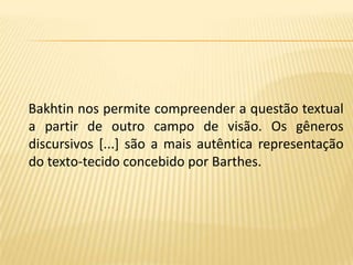Bakhtin nos permite compreender a questão textual a partir de outro campo de visão. Os gêneros discursivos [...] são a mais autêntica representação do texto-tecido concebido por Barthes. 