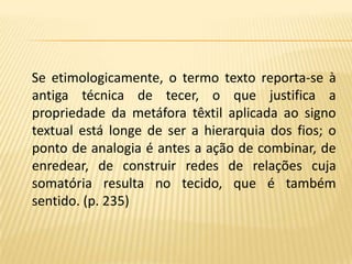 Se etimologicamente, o termo texto reporta-se à antiga técnica de tecer, o que justifica a propriedade da metáfora têxtil aplicada ao signo textual está longe de ser a hierarquia dos fios; o ponto de analogia é antes a ação de combinar, de enredear, de construir redes de relações cuja somatória resulta no tecido, que é também sentido. (p. 235)