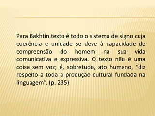 Para Bakhtin texto é todo o sistema de signo cuja coerência e unidade se deve à capacidade de compreensão do homem na sua vida comunicativa e expressiva. O texto não é uma coisa sem voz; é, sobretudo, ato humano, “diz respeito a toda a produção cultural fundada na linguagem”. (p. 235)