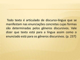 Todo texto é articulado de discurso-língua que se  manifestam nas enunciações concretas cujas formas são determinadas pelos gêneros discursivos. Vale dizer que texto está para a língua assim como o enunciado está para os gêneros discursivos. (p. 237)