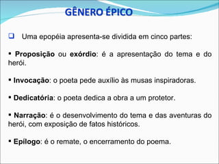  Uma epopéia apresenta-se dividida em cinco partes:

 Proposição ou exórdio: é a apresentação do tema e do
herói.

 Invocação: o poeta pede auxílio às musas inspiradoras.

 Dedicatória: o poeta dedica a obra a um protetor.

 Narração: é o desenvolvimento do tema e das aventuras do
herói, com exposição de fatos históricos.

 Epílogo: é o remate, o encerramento do poema.
 