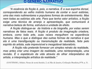 “A essência da ficção é, pois, a narrativa. É a sua espinha dorsal,
correspondendo ao velho instinto humano de contar e ouvir estórias,
uma das mais rudimentares e populares formas de entretenimento. Mas
nem todas as estórias são arte. Para que tenha valor artístico, a ficção
exige uma técnica de arranjo e apresentação, que comunicará à
narrativa beleza de forma, estrutura e unidade de efeito.
       A ficção distingue-se da história e da biografia, por estas serem
narrativas de fatos reais. A ficção é produto da imaginação criadora,
embora, como toda arte, suas raízes mergulhem na experiência
humana. Mas o que a distingue das outras formas de narrativa é que
ela é uma transfiguração ou transmutação da realidade, feita pelo
espírito do artista, este imprevisível e inesgotável laboratório.
         A ficção não pretende fornecer um simples retrato da realidade,
mas antes criar uma imagem da realidade, uma reinterpretação, uma
revisão. É o espetáculo da vida através do olhar interpretativo do
artista, a interpretação artística da realidade.”
  (COUTINHO, Afrânio. Notas de teoria literária. 2. ed. Rio de Janeiro, Civilização Brasileira,1978. p. 31.
 