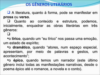  A literatura, quanto à forma, pode se manifestar em
prosa ou verso.
    Quanto ao conteúdo e estrutura, podemos,
inicialmente, enquadrar as obras literárias em três
gêneros:
   
   o lírico, quando um “eu lírico” nos passa uma emoção,
um estado de espírito;
   o dramático, quando “atores, num espaço especial,
apresentam, por meio de palavras e gestos, um
acontecimento”;
   o épico, quando temos um narrador (este último
gênero inclui todas as manifestações narrativas, desde o
poema épico até o romance, a novela e o conto).
 