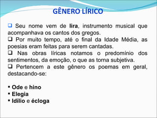  Seu nome vem de lira, instrumento musical que
acompanhava os cantos dos gregos.
 Por muito tempo, até o final da Idade Média, as
poesias eram feitas para serem cantadas.
 Nas obras líricas notamos o predomínio dos
sentimentos, da emoção, o que as torna subjetiva.
 Pertencem a este gênero os poemas em geral,
destacando-se:

 Ode e hino
 Elegia
 Idílio e écloga
 