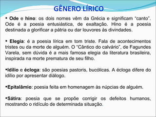  Ode e hino: os dois nomes vêm da Grécia e significam “canto”.
Ode é a poesia entusiástica, de exaltação. Hino é a poesia
destinada a glorificar a pátria ou dar louvores às divindades.

 Elegia: é a poesia lírica em tom triste. Fala de acontecimentos
tristes ou da morte de alguém. O “Cântico do calvário”, de Fagundes
Varela, sem dúvida é a mais famosa elegia da literatura brasileira,
inspirada na morte prematura de seu filho.

Idílio e écloga: são poesias pastoris, bucólicas. A écloga difere do
idílio por apresentar diálogo.

Epitalâmio: poesia feita em homenagem às núpcias de alguém.

Sátira: poesia que se propõe corrigir os defeitos humanos,
mostrando o ridículo de determinada situação.
 
