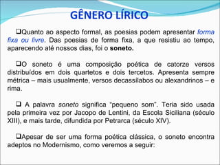 Quanto ao aspecto formal, as poesias podem apresentar forma
fixa ou livre. Das poesias de forma fixa, a que resistiu ao tempo,
aparecendo até nossos dias, foi o soneto.

   O soneto é uma composição poética de catorze versos
distribuídos em dois quartetos e dois tercetos. Apresenta sempre
métrica – mais usualmente, versos decassílabos ou alexandrinos – e
rima.

    A palavra soneto significa “pequeno som”. Teria sido usada
pela primeira vez por Jacopo de Lentini, da Escola Siciliana (século
XIII), e mais tarde, difundida por Petrarca (século XIV).

  Apesar de ser uma forma poética clássica, o soneto encontra
adeptos no Modernismo, como veremos a seguir:
 