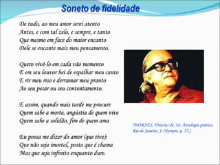 De tudo, ao meu amor serei atento
Antes, e com tal zelo, e sempre, e tanto
Que mesmo em face do maior encanto
Dele se encante mais meu pensamento.

Quero vivê-lo em cada vão momento
E em seu louvor hei de espalhar meu canto
E rir meu riso e derramar meu pranto
Ao seu pesar ou seu contentamento.

E assim, quando mais tarde me procure
Quem sabe a morte, angústia de quem vive
Quem sabe a solidão, fim de quem ama
                                            (MORAES, Vinicius de. In: Antologia poética.
                                            Rio de Janeiro, J. Olympio. p. 77.)
Eu possa me dizer do amor (que tive):
Que não seja imortal, posto que é chama
Mas que seja infinito enquanto dure.
 
